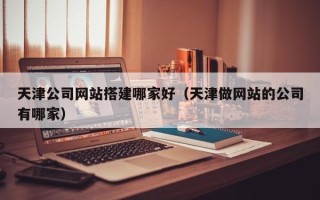 宝鸡天津公司网站搭建哪家好（天津做网站的公司有哪家）