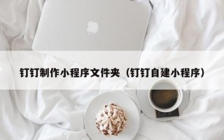 宝鸡钉钉制作小程序文件夹（钉钉自建小程序）