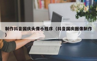 宝鸡制作抖音国庆头像小程序（抖音国庆图像制作）