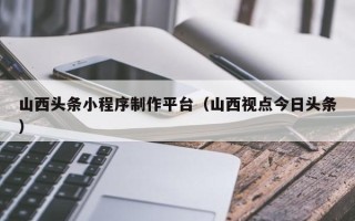 宝鸡山西头条小程序制作平台（山西视点今日头条）